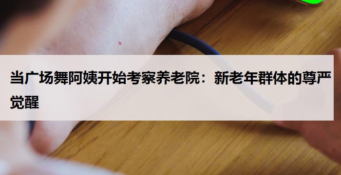 当广场舞阿姨开始考察养老院:新老年群体的尊严觉醒