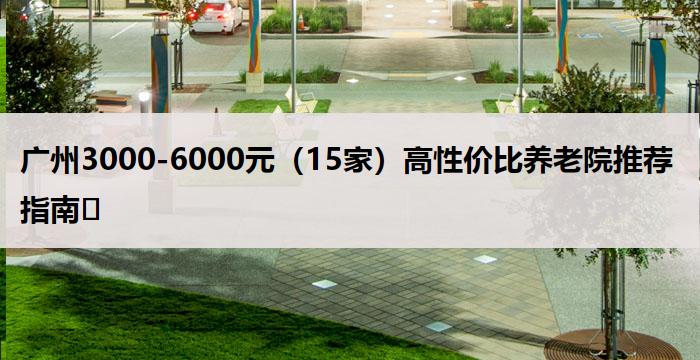 广州3000-6000元（15家）高性价比养老院推荐指南​