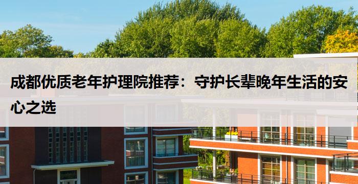 成都优质老年护理院推荐:守护长辈晚年生活的安心之选