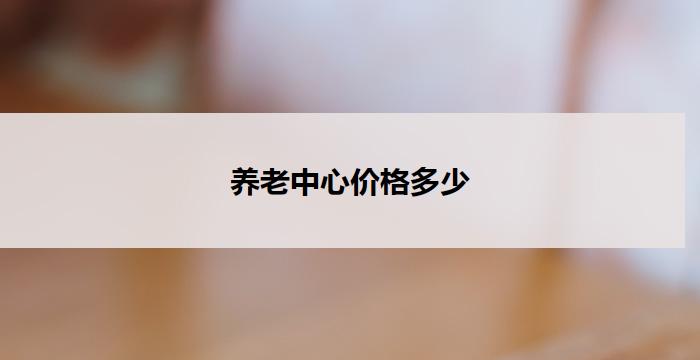 养老中心价格多少(养老中心价格分析及比较)