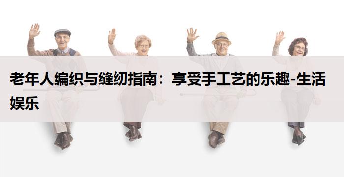 老年人编织与缝纫指南：享受手工艺的乐趣-生活娱乐
