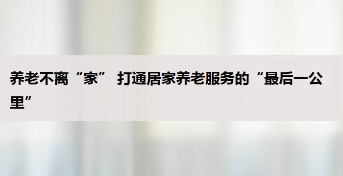 养老不离“家” 打通居家养老服务的“最后一公里”