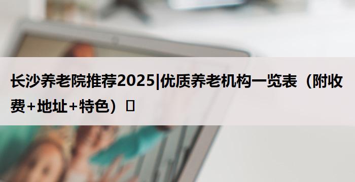 长沙养老院推荐2025|优质养老机构一览表(附收费+地址+特色)