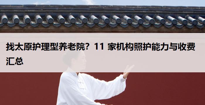 找太原护理型养老院?11 家机构照护能力与收费汇总
