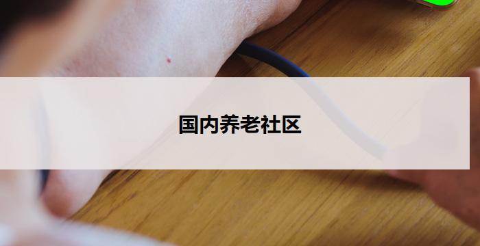 国内养老社区(国内养老社区：关怀温馨，幸福共享)