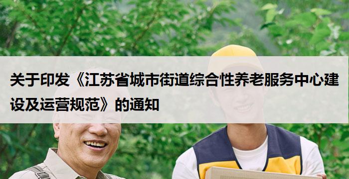 关于印发《江苏省城市街道综合性养老服务中心建设及运营规范》的通知
