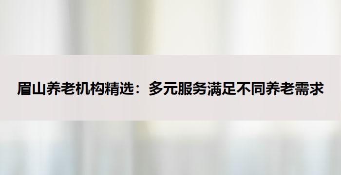 眉山养老机构精选：多元服务满足不同养老需求