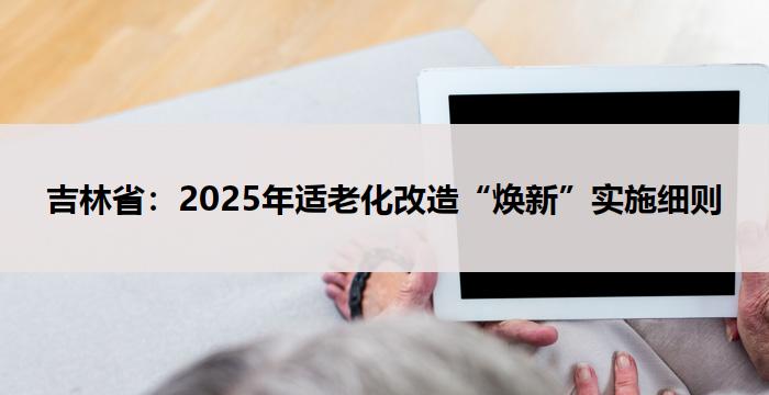 吉林省：2025年适老化改造“焕新”实施细则