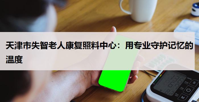 天津市失智老人康复照料中心：用专业守护记忆的温度