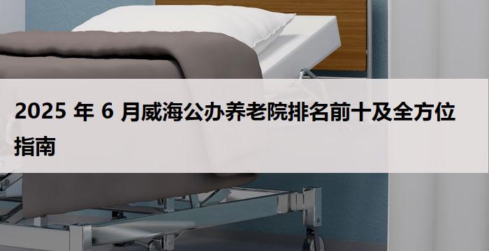 2025 年 6 月威海公办养老院排名前十及全方位指南