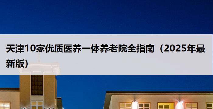 天津10家优质医养一体养老院全指南（2025年最新版）