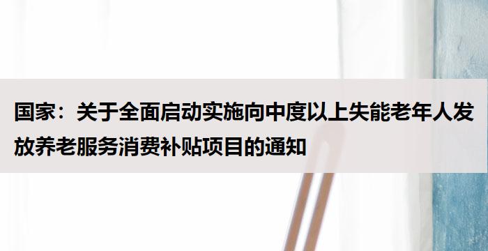 国家：关于全面启动实施向中度以上失能老年人发放养老服务消费补贴项目的通知