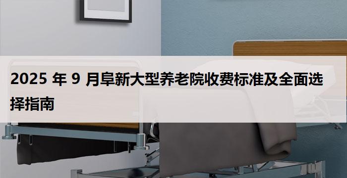 2025 年 9 月阜新大型养老院收费标准及全面选择指南