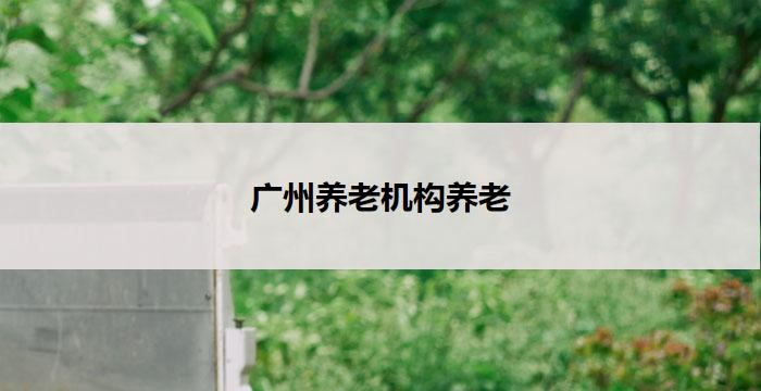 广州养老机构养老(广州养老机构:关怀温馨,安享晚年)