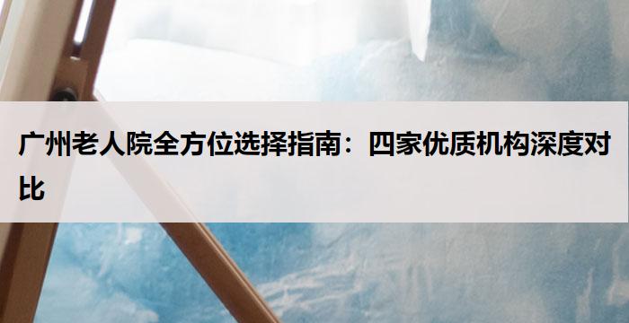 广州老人院全方位选择指南：四家优质机构深度对比