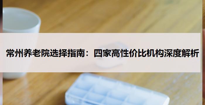 常州养老院选择指南:四家高性价比机构深度解析