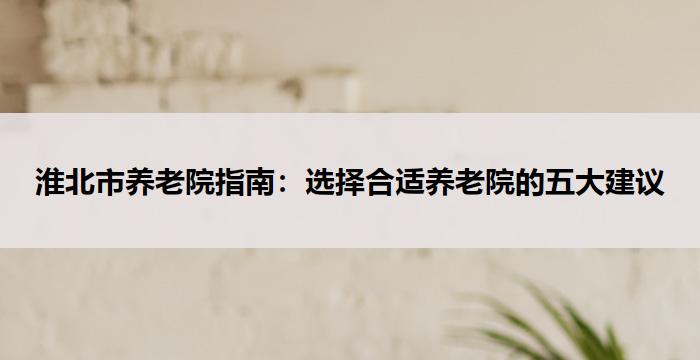 淮北市养老院指南：选择合适养老院的五大建议