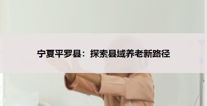 宁夏平罗县:探索县域养老新路径
