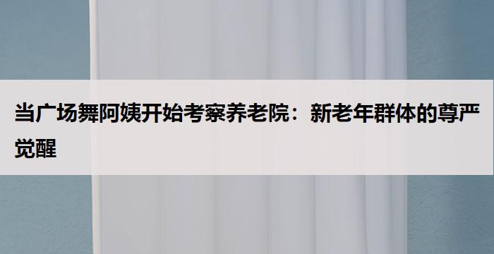 当广场舞阿姨开始考察养老院：新老年群体的尊严觉醒