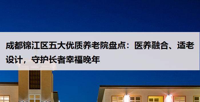 成都锦江区五大优质养老院盘点：医养融合、适老设计，守护长者幸福晚年