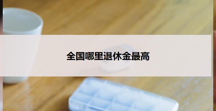 全国哪里退休金最高(全国哪里退休金最高？)
