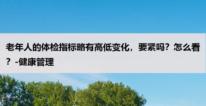 老年人的体检指标略有高低变化，要紧吗？怎么看？-健康管理