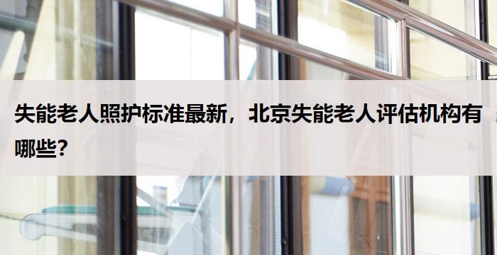 失能老人照护标准最新，北京失能老人评估机构有哪些？