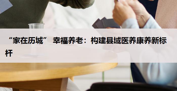 “家在历城” 幸福养老：构建县域医养康养新标杆