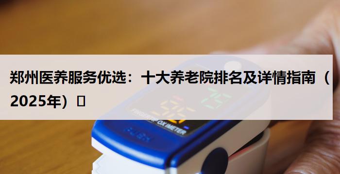 郑州医养服务优选：十大养老院排名及详情指南（2025年）​