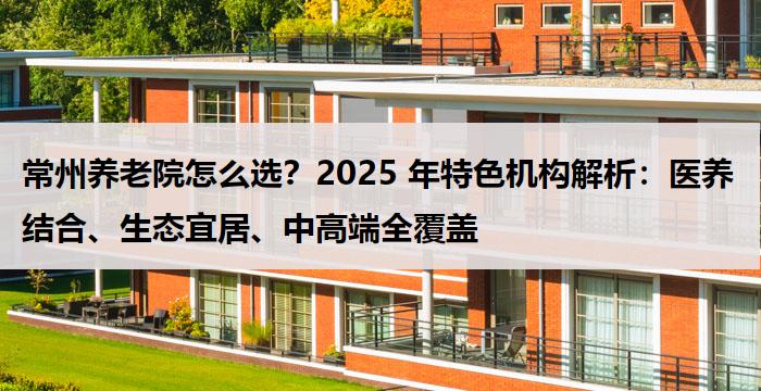 常州养老院怎么选？2025 年特色机构解析：医养结合、生态宜居、中高端全覆盖