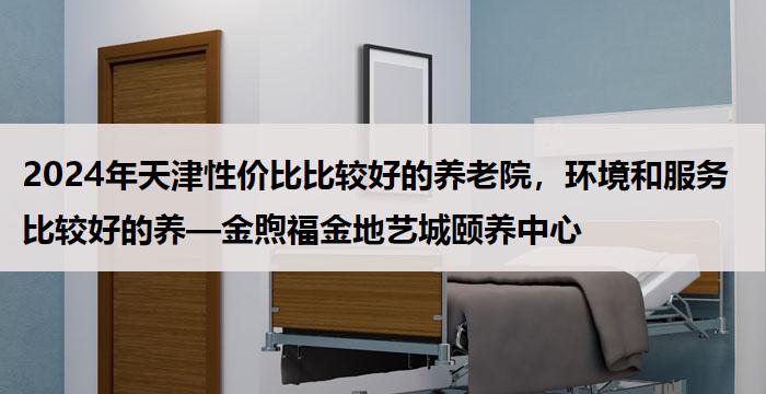 2024年天津性价比比较好的养老院，环境和服务比较好的养—金煦福金地艺城颐养中心