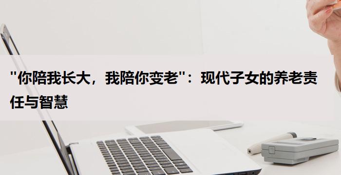 "你陪我长大,我陪你变老":现代子女的养老责任与智慧