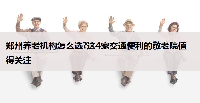 郑州养老机构怎么选?这4家交通便利的敬老院值得关注
