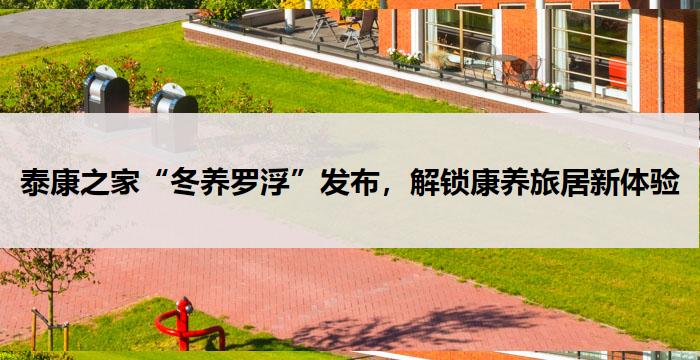 泰康之家“冬养罗浮”发布，解锁康养旅居新体验