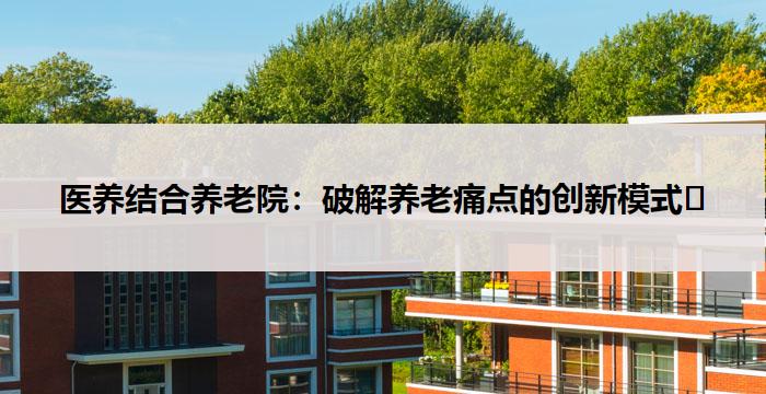 医养结合养老院：破解养老痛点的创新模式​