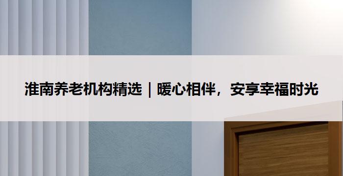 淮南养老机构精选｜暖心相伴，安享幸福时光