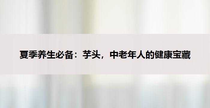 夏季养生必备：芋头，中老年人的健康宝藏