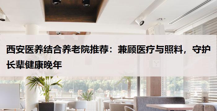 西安医养结合养老院推荐：兼顾医疗与照料，守护长辈健康晚年