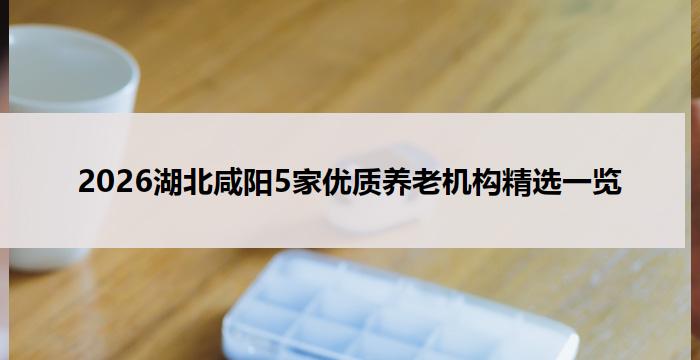 2026湖北咸阳5家优质养老机构精选一览