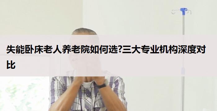 失能卧床老人养老院如何选?三大专业机构深度对比