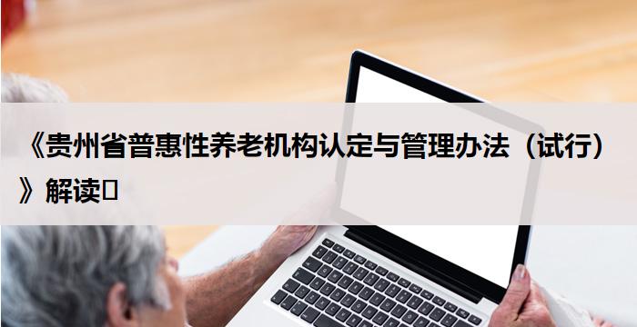 《贵州省普惠性养老机构认定与管理办法（试行）》解读​