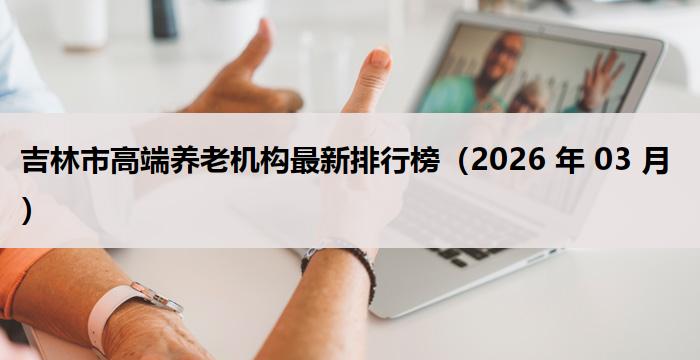 吉林市高端养老机构最新排行榜（2026 年 03 月）