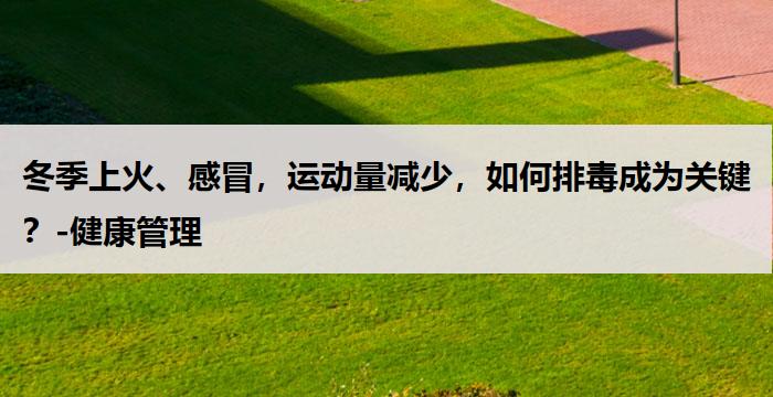 冬季上火、感冒,运动量减少,如何排毒成为关键?-健康管理