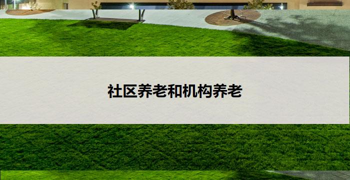 社区养老和机构养老(社区养老与机构养老:关爱老年人的两种选择)