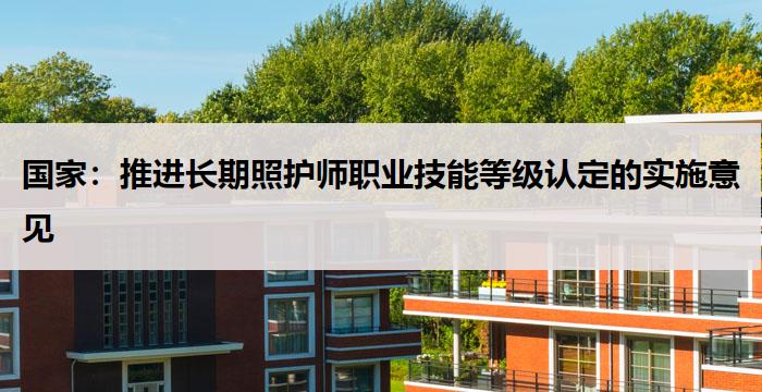 国家:推进长期照护师职业技能等级认定的实施意见
