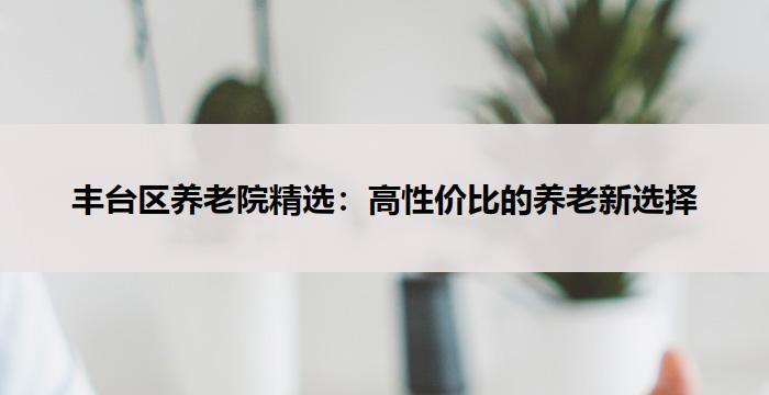 丰台区养老院精选:高性价比的养老新选择