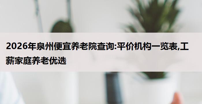 2026年泉州便宜养老院查询:平价机构一览表,工薪家庭养老优选