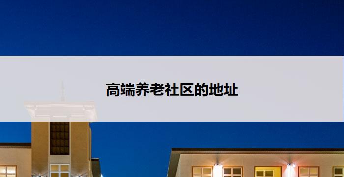 高端养老社区的地址(高端养老社区:尊贵生活的新天堂)