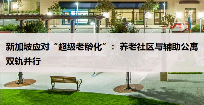 新加坡应对“超级老龄化”：养老社区与辅助公寓双轨并行