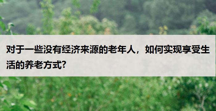 对于一些没有经济来源的老年人，如何实现享受生活的养老方式?